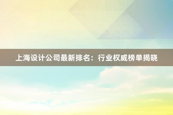 上海设计公司最新排名：行业权威榜单揭晓